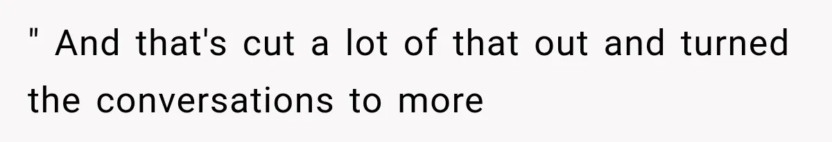 " And that's cut a lot of that out and turned the conversations to more