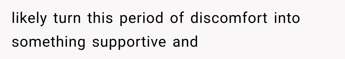 likely turn this period of discomfort into something supportive and