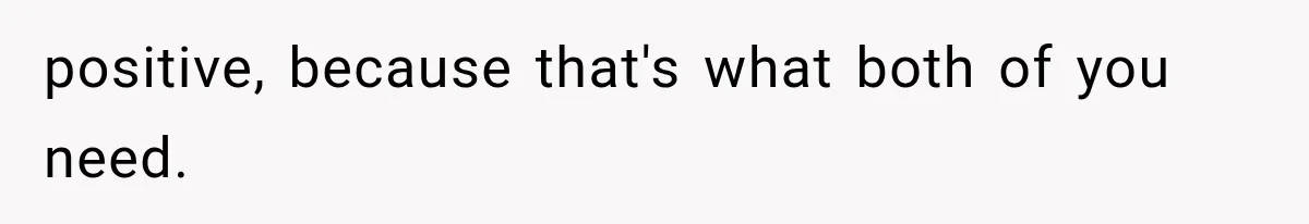 positive, because that's what both of you need.