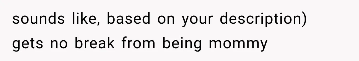 sounds like, based on your description) gets no break from being mommy