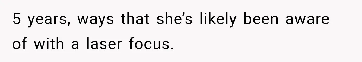 5 years, ways that she’s likely been aware of with a laser focus.