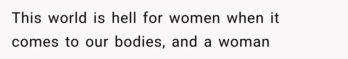This world is hell for women when it comes to our bodies, and a woman