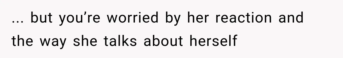 ... but you’re worried by her reaction and the way she talks about herself