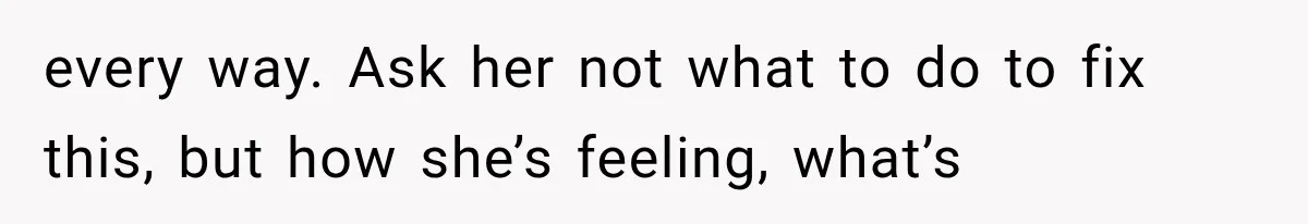 every way. Ask her not what to do to fix this, but how she’s feeling, what’s