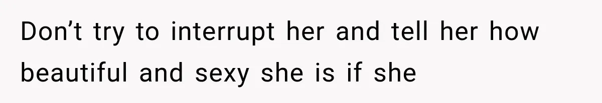 Don’t try to interrupt her and tell her how beautiful and sexy she is if she