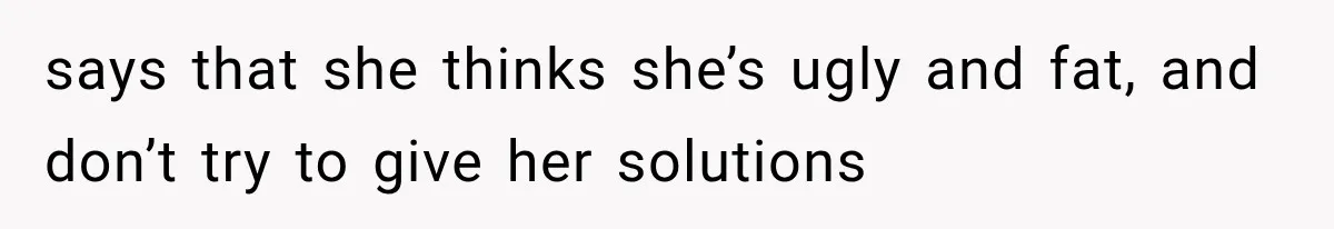 says that she thinks she’s ugly and fat, and don’t try to give her solutions
