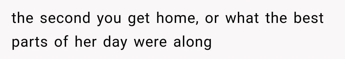 the second you get home, or what the best parts of her day were along