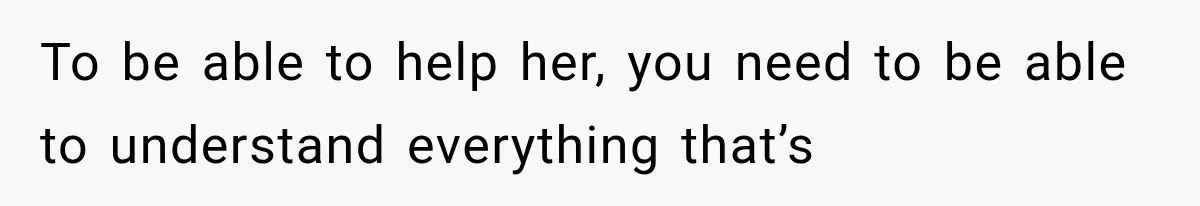 To be able to help her, you need to be able to understand everything that’s