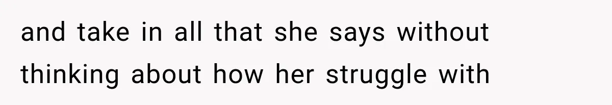 and take in all that she says without thinking about how her struggle with