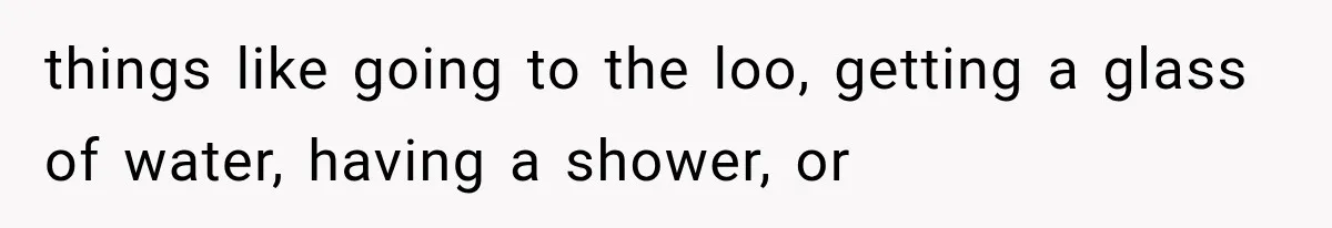 things like going to the loo, getting a glass of water, having a shower, or