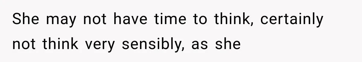 She may not have time to think, certainly not think very sensibly, as she