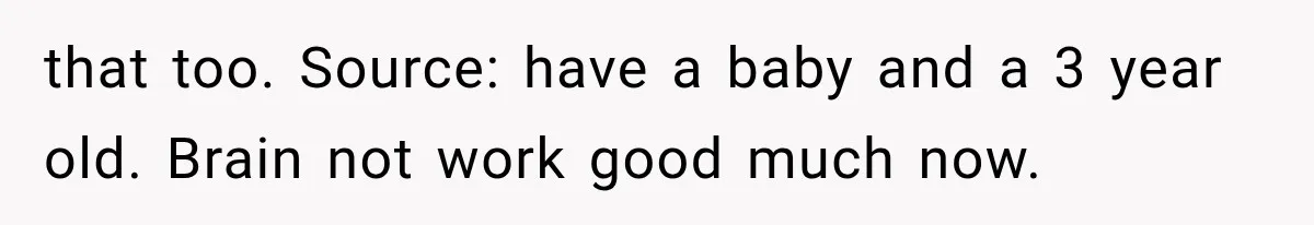 that too. Source: have a baby and a 3 year old. Brain not work good much now.