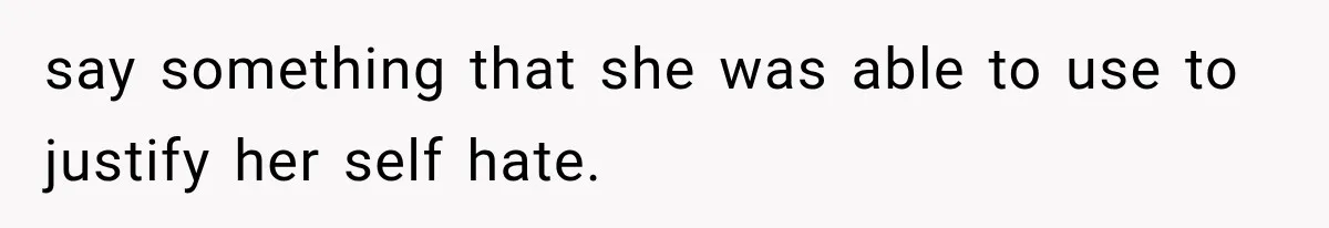 say something that she was able to use to justify her self hate.