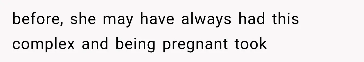 before, she may have always had this complex and being pregnant took
