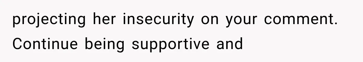 projecting her insecurity on your comment. Continue being supportive and