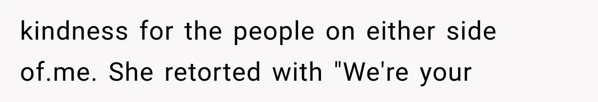 kindness for the people on either side of.me. She retorted with "We're your