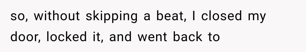 so, without skipping a beat, I closed my door, locked it, and went back to