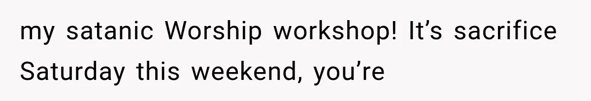my satanic Worship workshop! It’s sacrifice Saturday this weekend, you’re