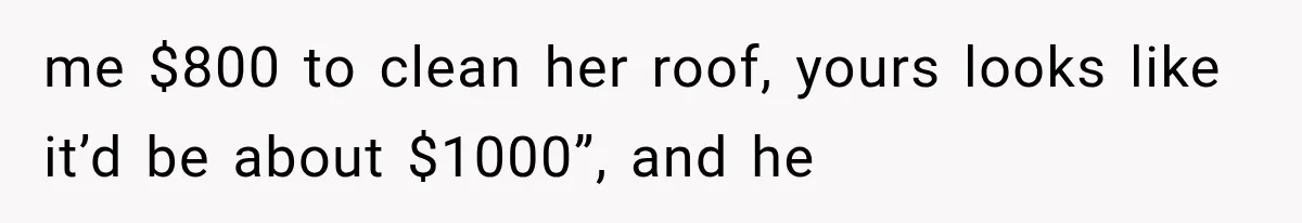 me $800 to clean her roof, yours looks like it’d be about $1000”, and he