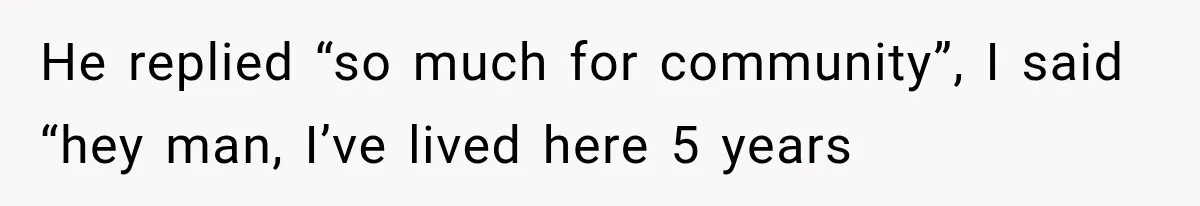 He replied “so much for community”, I said “hey man, I’ve lived here 5 years