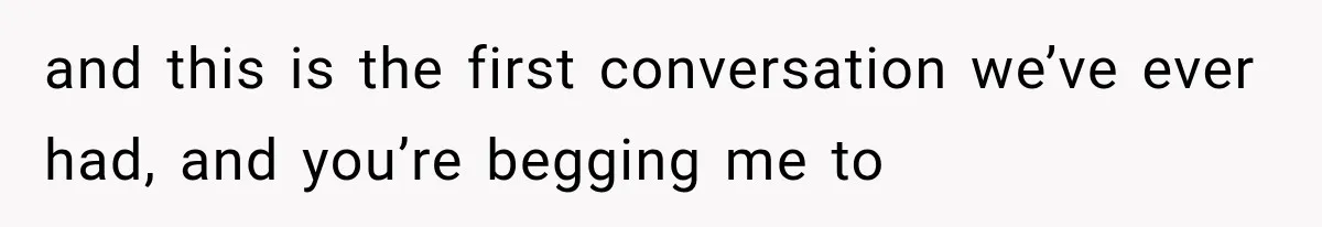 and this is the first conversation we’ve ever had, and you’re begging me to