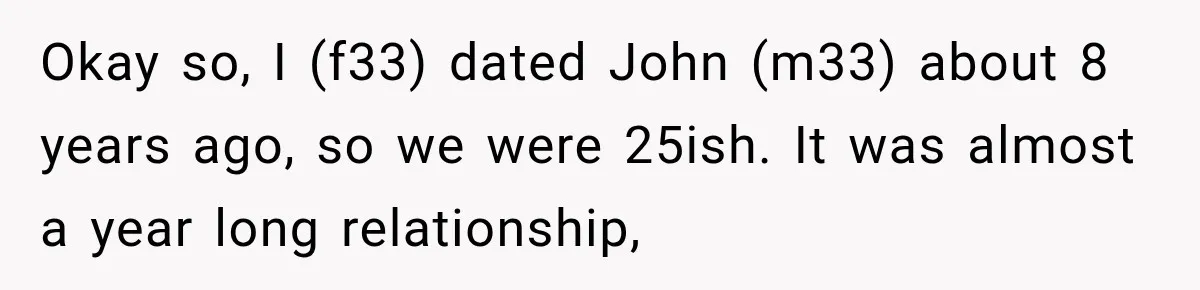 Okay so, I (f33) dated John (m33) about 8 years ago, so we were 25ish. It was almost a year long relationship,