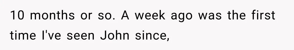 10 months or so. A week ago was the first time I've seen John since,