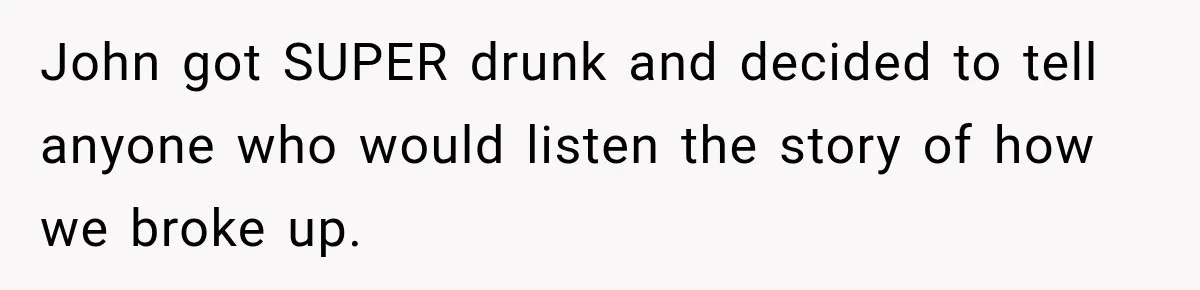 John got SUPER drunk and decided to tell anyone who would listen the story of how we broke up.