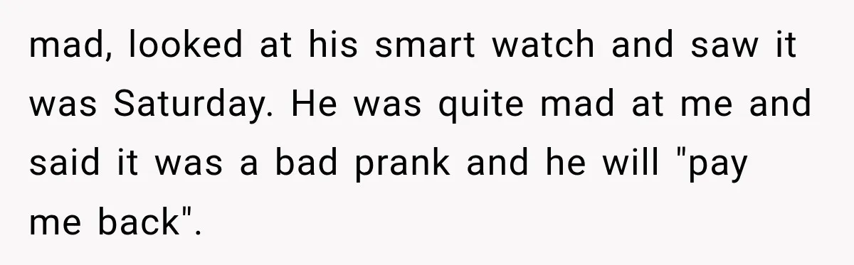 mad, looked at his smart watch and saw it was Saturday. He was quite mad at me and said it was a bad prank and he will "pay me back".
