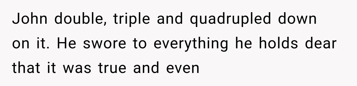 John double, triple and quadrupled down on it. He swore to everything he holds dear that it was true and even