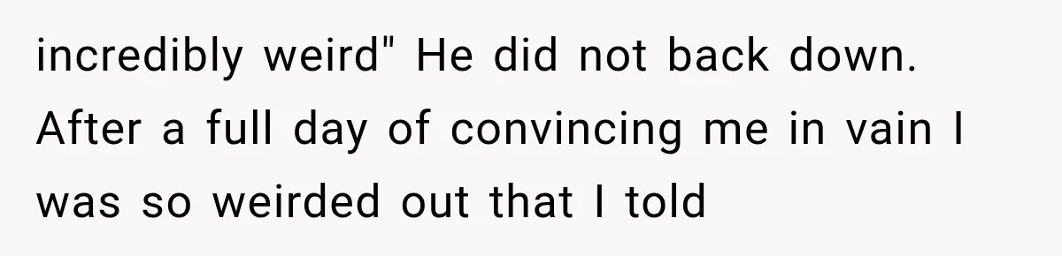 incredibly weird" He did not back down. After a full day of convincing me in vain I was so weirded out that I told