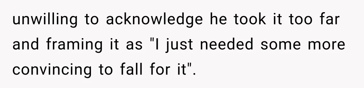 unwilling to acknowledge he took it too far and framing it as "I just needed some more convincing to fall for it".