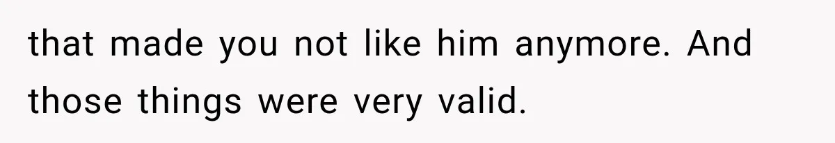that made you not like him anymore. And those things were very valid.