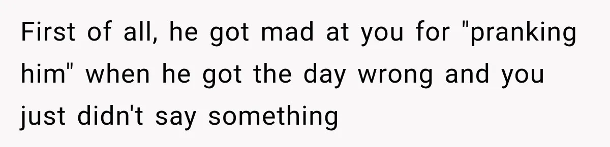 First of all, he got mad at you for "pranking him" when he got the day wrong and you just didn't say something