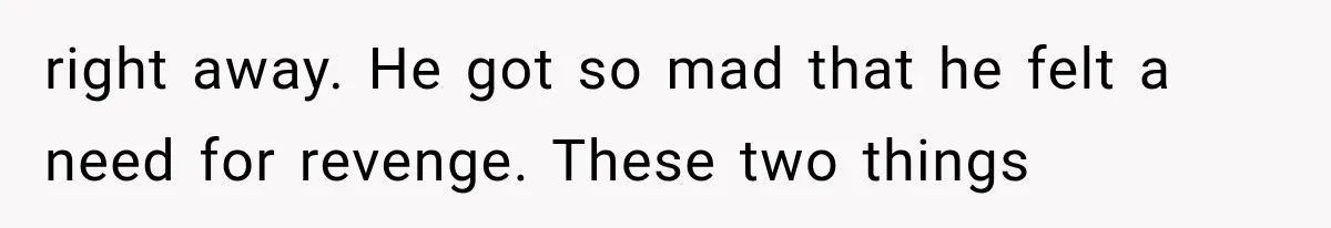 right away. He got so mad that he felt a need for revenge. These two things