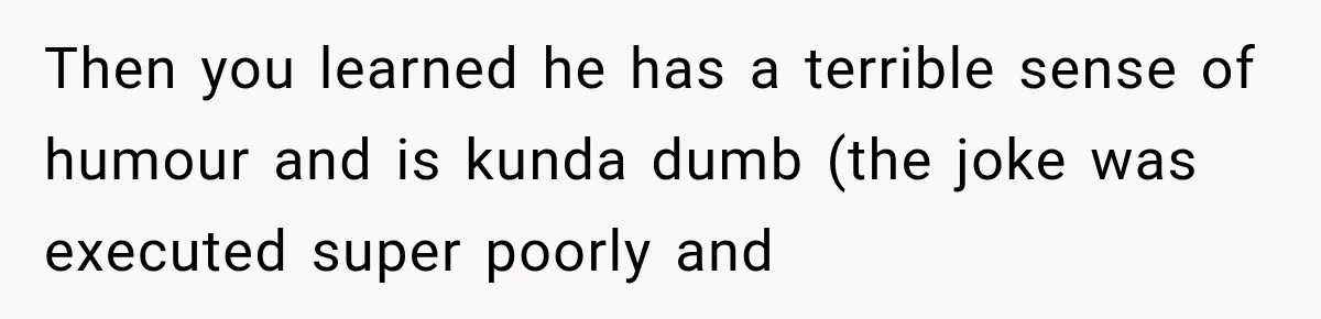 Then you learned he has a terrible sense of humour and is kunda dumb (the joke was executed super poorly and