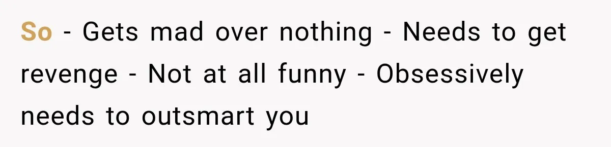 So - Gets mad over nothing - Needs to get revenge - Not at all funny - Obsessively needs to outsmart you