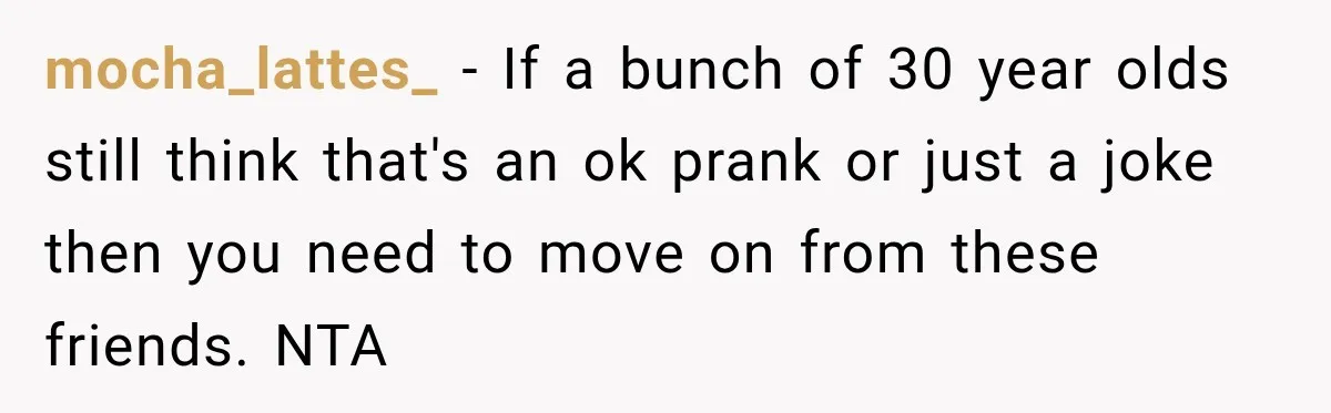 mocha_lattes_ − If a bunch of 30 year olds still think that's an ok prank or just a joke then you need to move on from these friends. NTA