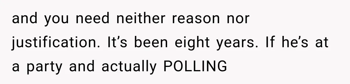 and you need neither reason nor justification. It’s been eight years. If he’s at a party and actually POLLING