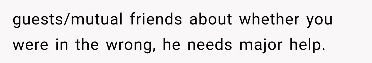 guests/mutual friends about whether you were in the wrong, he needs major help.
