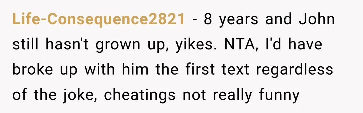 Life-Consequence2821 − 8 years and John still hasn't grown up, yikes. NTA, I'd have broke up with him the first text regardless of the joke, cheatings not really funny