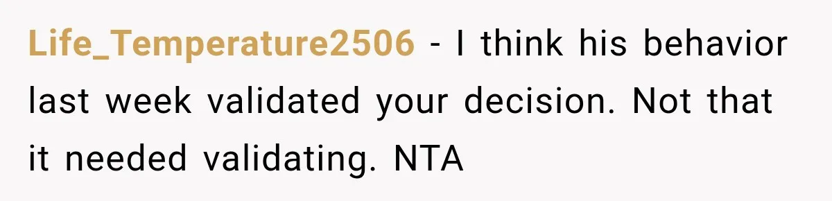 Life_Temperature2506 − I think his behavior last week validated your decision. Not that it needed validating. NTA
