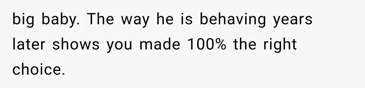 big baby. The way he is behaving years later shows you made 100% the right choice.