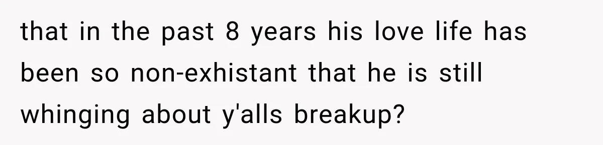 that in the past 8 years his love life has been so non-exhistant that he is still whinging about y'alls breakup?
