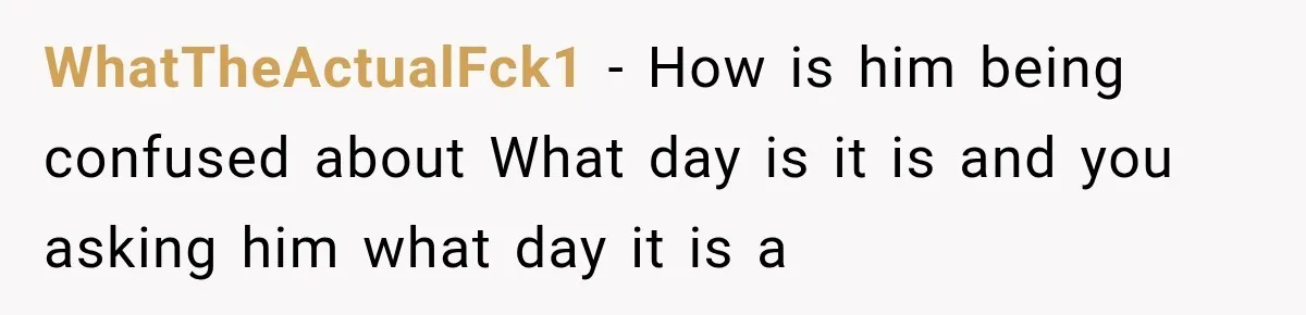 WhatTheActualFck1 − How is him being confused about What day is it is and you asking him what day it is a