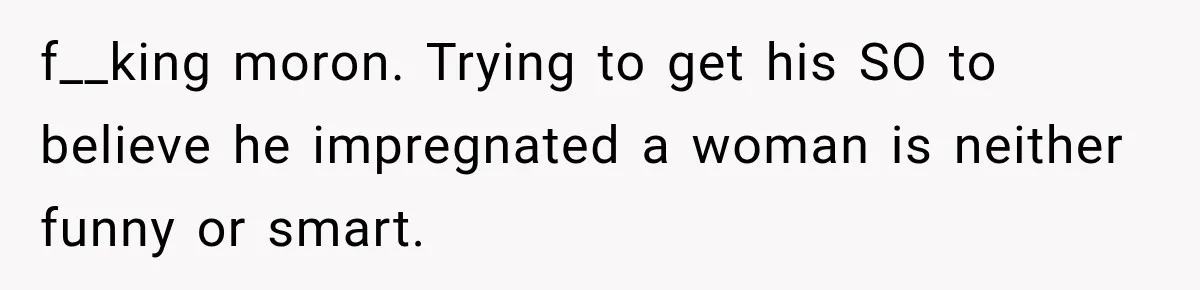 f__king moron. Trying to get his SO to believe he impregnated a woman is neither funny or smart.