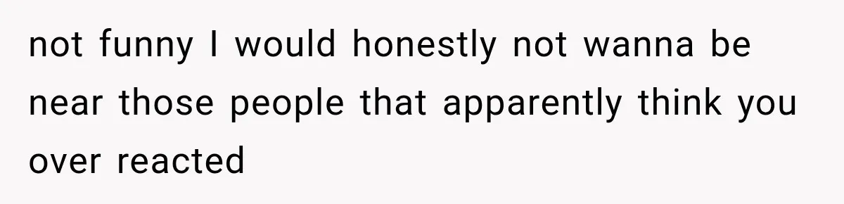 not funny I would honestly not wanna be near those people that apparently think you over reacted