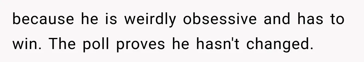 because he is weirdly obsessive and has to win. The poll proves he hasn't changed.