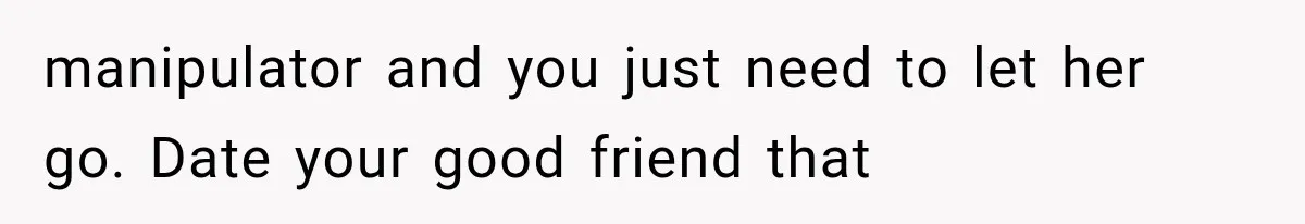 manipulator and you just need to let her go. Date your good friend that