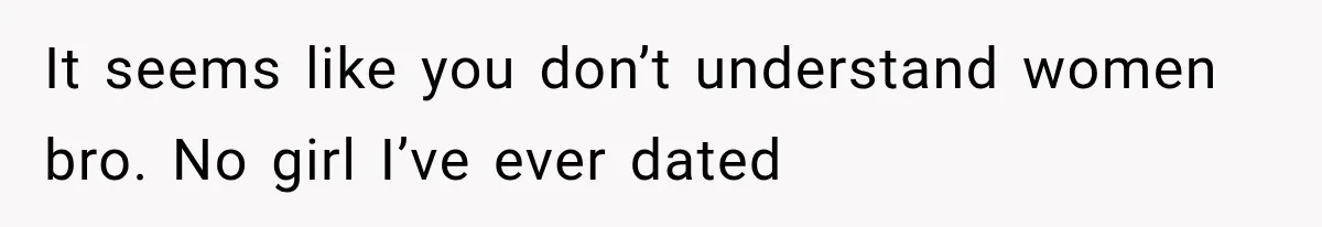 It seems like you don’t understand women bro. No girl I’ve ever dated